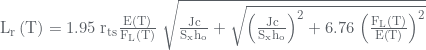 Rendered by QuickLaTeX.com {{\rm{L}}_{\rm{r}}}\left( {\rm{T}} \right) = 1.95{\rm{\;}}{{\rm{r}}_{{\rm{ts}}}}\frac{{{\rm{E}}\left( {\rm{T}} \right)}}{{{{\rm{F}}_{\rm{L}}}\left( {\rm{T}} \right)}}{\rm{\;}}\sqrt {\frac{{{\rm{Jc}}}}{{{{\rm{S}}_{\rm{x}}}{{\rm{h}}_{\rm{o}}}}} + \sqrt {{{\left( {\frac{{{\rm{Jc}}}}{{{{\rm{S}}_{\rm{x}}}{{\rm{h}}_{\rm{o}}}}}} \right)}^2} + 6.76{\rm{\;}}{{\left( {\frac{{{{\rm{F}}_{\rm{L}}}\left( {\rm{T}} \right)}}{{{\rm{E}}\left( {\rm{T}} \right)}}} \right)}^2}} }